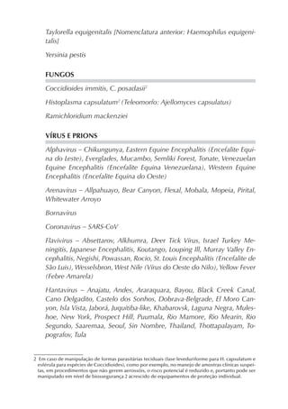 Taylorella equigenitalis [Nomenclatura anterior: Haemophilus equigeni-
talis]
Yersinia pestis
FUNGOS
Coccidioides immitis, C. posadasii2
Histoplasma capsulatum2
(Teleomorfo: Ajellomyces capsulatus)
Ramichloridium mackenziei
VÍRUS E PRIONS
Alphavirus – Chikungunya, Eastern Equine Encephalitis (Encefalite Equi-
na do Leste), Everglades, Mucambo, Semliki Forest, Tonate, Venezuelan
Equine Encephalitis (Encefalite Equina Venezuelana), Western Equine
Encephalitis (Encefalite Equina do Oeste)
Arenavirus – Allpahuayo, Bear Canyon, Flexal, Mobala, Mopeia, Pirital,
Whitewater Arroyo
Bornavirus
Coronavirus – SARS-CoV
Flavivirus – Absettarov, Alkhumra, Deer Tick Vírus, Israel Turkey Me-
ningitis, Japanese Encephalitis, Koutango, Louping Ill, Murray Valley En-
cephalitis, Negishi, Powassan, Rocio, St. Louis Encephalitis (Encefalite de
São Luis), Wesselsbron, West Nile (Vírus do Oeste do Nilo), Yellow Fever
(Febre Amarela)
Hantavirus – Anajatu, Andes, Araraquara, Bayou, Black Creek Canal,
Cano Delgadito, Castelo dos Sonhos, Dobrava-Belgrade, El Moro Can-
yon, Isla Vista, Jaborá, Juquitiba-like, Khabarovsk, Laguna Negra, Mules-
hoe, New York, Prospect Hill, Puumala, Rio Mamore, Rio Mearin, Rio
Segundo, Saaremaa, Seoul, Sin Nombre, Thailand, Thottapalayam, To-
pografov, Tula
2 Em caso de manipulação de formas parasitárias teciduais (fase leveduriforme para H. capsulatum e
esférula para espécies de Coccidioides), como por exemplo, no manejo de amostras clínicas suspei-
tas, em procedimentos que não gerem aerossóis, o risco potencial é reduzido e, portanto pode ser
manipulado em nível de biossegurança 2 acrescido de equipamentos de proteção individual.
 