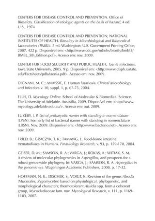 CENTERS FOR DISEASE CONTROL AND PREVENTION. Ofﬁce of
Biosafety. Classiﬁcation of etiologic agents on the basis of hazard, 4 ed.
U.S., 1974
CENTERS FOR DISEASE CONTROL AND PREVENTION; NATIONAL
INSTITUTES OF HEALTH. Biosafety in Microbiological and Biomedical
Laboratories (BMBL). 5 ed. Washington: U.S. Government Printing Ofﬁce,
2007. 422 p. Disponível em: <http://www.cdc.gov/od/ohs/biosfty/bmbl5/
BMBL_5th_Edition.pdf>. Acesso em: nov. 2009.
CENTER FOR FOOD SECURITY AND PUBLIC HEALTH. Taenia infections.
Iowa State University, 2005. 9 p. Disponível em: <http://www.cfsph.iastate.
edu/Factsheets/pdfs/taenia.pdf>. Acesso em: nov. 2009.
DIGNANI, M. C.; ANAISSIE, E. Human fusariosis. Clinical Microbiology
and Infection, v. 10, suppl. 1, p. 67-75, 2004.
ELLIS, D. Mycology Online. School of Molecular & Biomedical Science.
The University of Adelaide. Austrália, 2009. Disponível em: <http://www.
mycology.adelaide.edu.au/>. Acesso em: out. 2009.
EUZÉBY, J. P. List of prokaryotic names with standing in nomenclature
(LPSN). Formerly list of bacterial names with standing in nomenclature
(LBSN). Nov. 2009. Disponível em: <http://www.bacterio.net>. Acesso em:
nov. 2009.
FRIED, B.; GRACZYK, T. K.; TAMANG, L. Food-borne intestinal
trematodiases in Humans. Parasitology Research, v. 93, p. 159-170, 2004.
GEISER, D. M.; SAMSON, R. A.; VARGA, J.; ROKAS, A.; WITIAK, S. M.
A review of molecular phylogenetics in Aspergillus, and prospects for a
robust genus-wide phylogeny. In: VARGA, J.; SAMSON, R. A. Aspergillus in
the genomic era. Wageningen Academic Publishers, 2008. p. 17-32.
HOFFMAN, N. K.; DISCHER, S.; VOIGT, K. Revision of the genus Absidia
(Mucorales, Zygomycetes) based on physiological, phylogenetic, and
morphological characters; thermotolerant Absidia spp. form a coherent
group, Mycocladiaceae fam. nov. Mycological Research, v. 111, p. 1169-
1183, 2007.
 