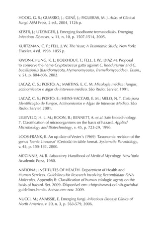 HOOG, G. S.; GUARRO, J.; GENÉ, J.; FIGUERAS, M. J. Atlas of Clinical
Fungi. ASM Press, 2 ed., 2004, 1126 p.
KEISER, J.; UTZINGER, J. Emerging foodborne trematodiasis. Emerging
Infectious Diseases, v. 11, n. 10, p. 1507-1514, 2005.
KURTZMAN, C. P.; FELL, J. W. The Yeast, A Taxonomic Study. New York:
Elsevier, 4 ed. 1998. 1055 p.
KWON-CHUNG, K. J.; BOEKHOUT, T.; FELL, J. W.; DIAZ M. Proposal
to conserve the name Cryptococcus gattii against C. hondurianus and C.
bacillisporus (Basidiomycota, Hymenomycetes, Tremellomycetidae). Taxon.,
v. 51, p. 804-806, 2002.
LACAZ, C. S.; PORTO, A.; MARTINS, E. C. M. Micologia médica: fungos,
actinomicetos e algas de interesse médico. São Paulo: Sarvier, 1991.
LACAZ, C. S.; PORTO, E.; HEINS-VACCARI, E. M.; MELO, N. T. Guia para
Identiﬁcação de Fungos, Actinomicetos e Algas de Interesse Médico. São
Paulo: Sarvier, 2001.
LELIEVELD, H. L. M.; BOON, B.; BENNETT, A. et al. Safe biotechnology.
7. Classiﬁcation of microorganisms on the basis of hazard. Applied
Microbiology and Biotechnology, v. 45, p. 723-29, 1996.
LOOS-FRANK, B. An up-date of Vester´s (1969) ‘Taxonomic revision of the
genus Taenia Linnaeus’ (Cestoda) in table format. Systematic Parasitology,
v. 45, p. 155-183, 2000.
MCGINNIS, M. R. Laboratory Handbook of Medical Mycology. New York:
Academic Press, 1980.
NATIONAL INSTITUTES OF HEALTH. Department of Health and
Human Services. Guidelines for Research Involving Recombinant DNA
Molecules. Appendix B: Classiﬁcation of human etiologic agents on the
basis of hazard. Set. 2009. Disponível em: <http://www4.od.nih.gov/oba/
guidelines.html>. Acesso em: nov. 2009.
NUCCI, M.; ANAISSIE, E. Emerging fungi. Infectious Disease Clinics of
North America, v. 20, n. 3, p. 563-579, 2006.
 