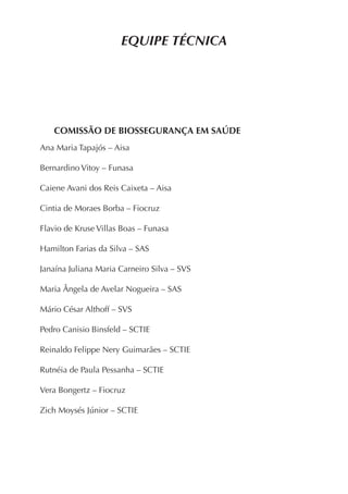 EQUIPE TÉCNICA
COMISSÃO DE BIOSSEGURANÇA EM SAÚDE
Ana Maria Tapajós – Aisa
Bernardino Vitoy – Funasa
Caiene Avani dos Reis Caixeta – Aisa
Cintia de Moraes Borba – Fiocruz
Flavio de Kruse Villas Boas – Funasa
Hamilton Farias da Silva – SAS
Janaína Juliana Maria Carneiro Silva – SVS
Maria Ângela de Avelar Nogueira – SAS
Mário César Althoff – SVS
Pedro Canisio Binsfeld – SCTIE
Reinaldo Felippe Nery Guimarães – SCTIE
Rutnéia de Paula Pessanha – SCTIE
Vera Bongertz – Fiocruz
Zich Moysés Júnior – SCTIE
 