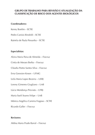 GRUPO DE TRABALHO PARA REVISÃO E ATUALIZAÇÃO DA
CLASSIFICAÇÃO DE RISCO DOS AGENTES BIOLÓGICOS
Coordenadores:
Kenny Bonﬁm – SCTIE
Pedro Canisio Binsfeld – SCTIE
Rutnéia de Paula Pessanha – SCTIE
Especialistas:
Alzira Maria Paiva de Almeida – Fiocruz
Cintia de Moraes Borba – Fiocruz
Cláudia Portes Santos Silva – Fiocruz
Erna Geessien Kroon – UFMG
Leila Maria Lopes Bezerra – UERJ
Loreny Gimenes Giugliano – UnB
Lúcia Mendonça Previato – UFRJ
Maria Sueli Soares Felipe – UnB
Mônica Angélica Carreira Fragoso – SCTIE
Ricardo Galler – Fiocruz
Revisores:
Aldina Maria Prado Barral – Fiocruz
 