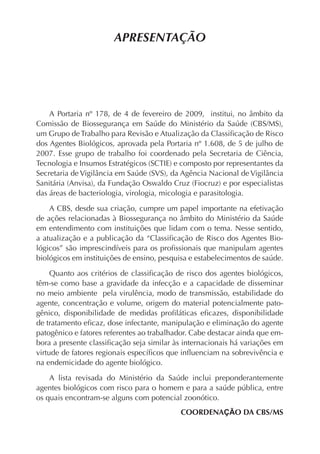 APRESENTAÇÃO
A Portaria nº 178, de 4 de fevereiro de 2009, institui, no âmbito da
Comissão de Biossegurança em Saúde do Ministério da Saúde (CBS/MS),
um Grupo de Trabalho para Revisão e Atualização da Classiﬁcação de Risco
dos Agentes Biológicos, aprovada pela Portaria nº 1.608, de 5 de julho de
2007. Esse grupo de trabalho foi coordenado pela Secretaria de Ciência,
Tecnologia e Insumos Estratégicos (SCTIE) e composto por representantes da
Secretaria de Vigilância em Saúde (SVS), da Agência Nacional de Vigilância
Sanitária (Anvisa), da Fundação Oswaldo Cruz (Fiocruz) e por especialistas
das áreas de bacteriologia, virologia, micologia e parasitologia.
A CBS, desde sua criação, cumpre um papel importante na efetivação
de ações relacionadas à Biossegurança no âmbito do Ministério da Saúde
em entendimento com instituições que lidam com o tema. Nesse sentido,
a atualização e a publicação da “Classiﬁcação de Risco dos Agentes Bio-
lógicos” são imprescindíveis para os proﬁssionais que manipulam agentes
biológicos em instituições de ensino, pesquisa e estabelecimentos de saúde.
Quanto aos critérios de classiﬁcação de risco dos agentes biológicos,
têm-se como base a gravidade da infecção e a capacidade de disseminar
no meio ambiente pela virulência, modo de transmissão, estabilidade do
agente, concentração e volume, origem do material potencialmente pato-
gênico, disponibilidade de medidas proﬁláticas eﬁcazes, disponibilidade
de tratamento eﬁcaz, dose infectante, manipulação e eliminação do agente
patogênico e fatores referentes ao trabalhador. Cabe destacar ainda que em-
bora a presente classiﬁcação seja similar às internacionais há variações em
virtude de fatores regionais especíﬁcos que inﬂuenciam na sobrevivência e
na endemicidade do agente biológico.
A lista revisada do Ministério da Saúde inclui preponderantemente
agentes biológicos com risco para o homem e para a saúde pública, entre
os quais encontram-se alguns com potencial zoonótico.
COORDENAÇÃO DA CBS/MS
 