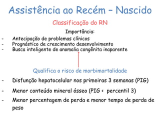 Assistência ao Recém – Nascido 
Classificação do RN 
Importância: 
- Antecipação de problemas clínicos 
- Prognóstico de crescimento desenvolvimento 
- Busca inteligente de anomalia congênita inaparente 
Qualifica o risco de morbimortalidade 
- Disfunção hepatocelular nos primeiras 3 semanas (PIG) 
- Menor conteúdo mineral ósseo (PIG < percentil 3) 
- Menor percentagem de perda e menor tempo de perda de 
peso 
 