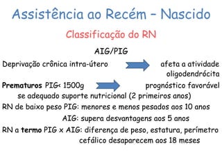 Assistência ao Recém – Nascido 
Classificação do RN 
AIG/PIG 
Deprivação crônica intra-útero afeta a atividade 
oligodendrócita 
Prematuros PIG< 1500g prognóstico favorável 
se adequado suporte nutricional (2 primeiros anos) 
RN de baixo peso PIG: menores e menos pesados aos 10 anos 
AIG: supera desvantagens aos 5 anos 
RN a termo PIG x AIG: diferença de peso, estatura, perímetro 
cefálico desaparecem aos 18 meses 
 