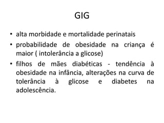 GIG 
• alta morbidade e mortalidade perinatais 
• probabilidade de obesidade na criança é 
maior ( intolerância a glicose) 
• filhos de mães diabéticas - tendência à 
obesidade na infância, alterações na curva de 
tolerância à glicose e diabetes na 
adolescência. 
 