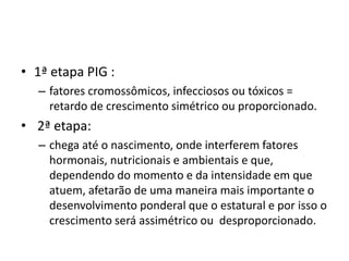 • 1ª etapa PIG : 
– fatores cromossômicos, infecciosos ou tóxicos = 
retardo de crescimento simétrico ou proporcionado. 
• 2ª etapa: 
– chega até o nascimento, onde interferem fatores 
hormonais, nutricionais e ambientais e que, 
dependendo do momento e da intensidade em que 
atuem, afetarão de uma maneira mais importante o 
desenvolvimento ponderal que o estatural e por isso o 
crescimento será assimétrico ou desproporcionado. 
 