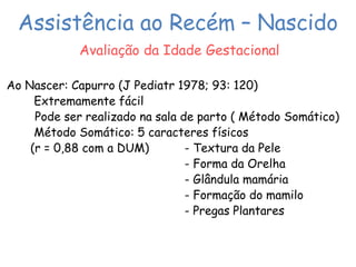 Assistência ao Recém – Nascido 
Avaliação da Idade Gestacional 
Ao Nascer: Capurro (J Pediatr 1978; 93: 120) 
Extremamente fácil 
Pode ser realizado na sala de parto ( Método Somático) 
Método Somático: 5 caracteres físicos 
(r = 0,88 com a DUM) - Textura da Pele 
- Forma da Orelha 
- Glândula mamária 
- Formação do mamilo 
- Pregas Plantares 
 