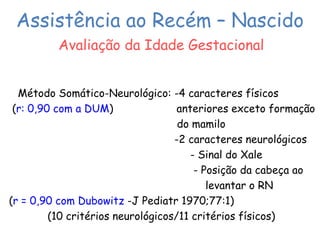 Assistência ao Recém – Nascido 
Avaliação da Idade Gestacional 
Método Somático-Neurológico: -4 caracteres físicos 
(r: 0,90 com a DUM) anteriores exceto formação 
do mamilo 
-2 caracteres neurológicos 
- Sinal do Xale 
- Posição da cabeça ao 
levantar o RN 
(r = 0,90 com Dubowitz -J Pediatr 1970;77:1) 
(10 critérios neurológicos/11 critérios físicos) 
 