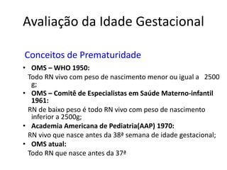Avaliação da Idade Gestacional 
Conceitos de Prematuridade 
• OMS – WHO 1950: 
Todo RN vivo com peso de nascimento menor ou igual a 2500 
g; 
• OMS – Comitê de Especialistas em Saúde Materno-infantil 
1961: 
RN de baixo peso é todo RN vivo com peso de nascimento 
inferior a 2500g; 
• Academia Americana de Pediatria(AAP) 1970: 
RN vivo que nasce antes da 38ª semana de idade gestacional; 
• OMS atual: 
Todo RN que nasce antes da 37ª 
 