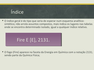 Índice
 O índice geral é do tipo que seria de esperar num esquema analítico-
sintético; não arrola assuntos compostos, mais indica os lugares nas tabelas
onde se encontra determinado isolado, igual a qualquer índice relativo.
 O fogo (Fire) aparece na faceta da Energia em Química com a notação 2131;
sendo parte da Química Física;
Fire E [E], 2131.Fire E [E], 2131.
 
