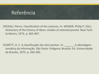 Referência
SPEZIALI, Pierre. Classification of the sciences. In: WIENER, Philip P. (Ed.).
Dictionary of the history of ideas: studies of selected pivotal. New York:
Scribners, 1973. p. 462-467.
FOSKETT, A. C. A classificação dos dois-pontos. In: ______. A abordagem
temática da informação. São Paulo: Polígono; Brasília: Ed. Universidade
de Brasília, 1973. p. 264-283.
 