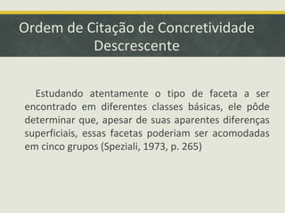 Ordem de Citação de Concretividade
Descrescente
Estudando atentamente o tipo de faceta a ser
encontrado em diferentes classes básicas, ele pôde
determinar que, apesar de suas aparentes diferenças
superficiais, essas facetas poderiam ser acomodadas
em cinco grupos (Speziali, 1973, p. 265)
 