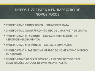 DISPOSITIVOS PARA A ENUMERAÇÃO DE
NOVOS FOCOS
 1º DISPOSITIVO CRONOLÓGICO – POR MEIO DE DATA;
 2º DISPOSITIVO GEOGRÁFICO – É O USO DE UMA FACETA DE LUGAR;
 3º DISPOSITIVO DE ASSUNTO – TABELA DE ORDEM GERAL DE
ASSUNTO(ENGLOBAMENTO);
 4º DISPOSITIVO MNEMÔNICO – TABELA DE DIMENSÕES;
 5º DISPOSITIVO ALFABÉTICO – EMPREGO DE NOMES COMO MÉTODO
DE ARRANJO;
 6º DISPOSITOVO DE SUPERPOSIÇÃO – ESPECIFICAR TÓPICOS DE
COMBINAÇÕES DE FOCOS DE UMA MESMA FACETA.
 