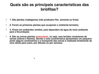 Quais são as principais características das
                    briófitas?

•   1. São plantas criptógamas (não produzem flor, semente ou fruto)

•   2. Foram as primeiras plantas que ocuparam o ambiente terrestre;

•   3. Vivem em ambientes úmidos, pois dependem da água do meio ambiente
    para a fecundação;

•   4. São as únicas plantas avasculares, ou seja, sem tecidos condutores de
    seivas (xilema e floema). Devido a esta característica apresentam um pequeno
    porte (alguns centímetros) e o transporte das seivas é realizado lentamente de
    uma célula para outra, por difusão ou por osmose;
 