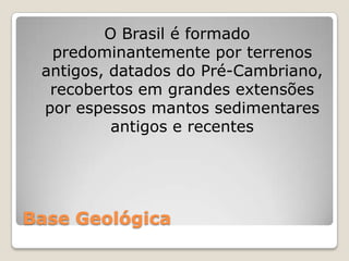 Base GeológicaO Brasil é formado predominantemente por terrenos antigos, datados do Pré-Cambriano, recobertos em grandes extensões por espessos mantos sedimentares antigos e recentes