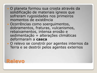 Relevo O planeta formou sua crosta através da solidificação de materiais ígneos que sofreram rugosidades nos primeiros momentos de existênciaOcorrências como soerguimentos, dobramentos, fraturas, vulcanismos, rebaixamentos, intensa erosão e sedimentação + alterações climáticas deformaram a cascaO relevo se constrói por agentes internos da Terra e se destrói pelos agentes externos