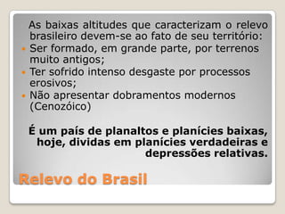 Relevo do Brasil  As baixas altitudes que caracterizam o relevo brasileiro devem-se ao fato de seu território:Ser formado, em grande parte, por terrenos muito antigos;Ter sofrido intenso desgaste por processos erosivos;Não apresentar dobramentos modernos (Cenozóico)É um país de planaltos e planícies baixas, hoje, dividas em planícies verdadeiras e depressões relativas.