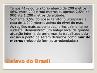 Relevo do BrasilTemos 41% do território abaixo de 200 metros, 56% entre 200 e 900 metros e, apenas 2,5% de 900 até 1.200 metros de altitude.Somente 0,5% do nosso território ultrapassa a cota de 1.200 metros acima do nível do mar.As regiões mais acidentadas, principalmente no sudeste, demonstram um antigo local de grande atuação interna da terra mas já trabalhado pela erosão a ponto de serem definidos como mar de morros (relevo de formas arredondadas)