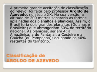 Classificação de AROLDO DE AZEVEDO  	A primeira grande aceitação de classificação do relevo, foi feita pelo professor Aroldo de Azevedo, no século XX. Na sua versão, a altitude de 200 metros separaria as formas aplainadas dos planaltos e planícies. Assim, o Brasil teria dois grandes planaltos (Guianas e Brasileiro) que abrangeriam 60% do território nacional. As planícies, seriam 4: a Amazônica, a do Pantanal, a Costeira e a Gaúcha (ou Pampeana); ocupando os 40% restantes do território.