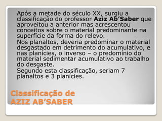 Classificação deAZIZ AB’SABER	Após a metade do século XX, surgiu a classificação do professor AzizAb’Saberque aproveitou a anterior mas acrescentou conceitos sobre o material predominante na superfície da forma do relevo. 	Nos planaltos, deveria predominar o material desgastado em detrimento do acumulativo, e nas planícies, o inverso – o predomínio do material sedimentar acumulativo ao trabalho do desgaste. 	Segundo esta classificação, seriam 7 planaltos e 3 planícies.