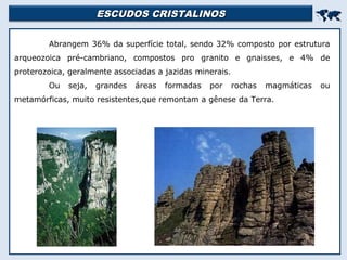 ESCUDOS CRISTALINOSESCUDOS CRISTALINOS

Abrangem 36% da superfície total, sendo 32% composto por estrutura
arqueozoica pré-cambriano, compostos pro granito e gnaisses, e 4% de
proterozoica, geralmente associadas a jazidas minerais.
Ou seja, grandes áreas formadas por rochas magmáticas ou
metamórficas, muito resistentes,que remontam a gênese da Terra.
 