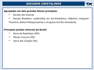 ESCUDOS CRISTALINOSESCUDOS CRISTALINOS

Agrupados em dois grandes blocos principais:
 Escudo das Guianas
 Escudo Brasileiro, subdividido em Sul-Amazônico, Atlântico, Araguaio-
Tocantins, Bolívio-Matogrossense e Uruguaio-Sul Rio-Grandense.
Principais jazidas minerais do Brasil:
 Serra do Espinhaço (MG)
 Maciço Urucum (MS)
 Serra dos Carajás (PA)
 