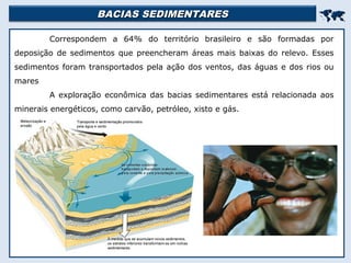 BACIAS SEDIMENTARESBACIAS SEDIMENTARES

Correspondem a 64% do território brasileiro e são formadas por
deposição de sedimentos que preencheram áreas mais baixas do relevo. Esses
sedimentos foram transportados pela ação dos ventos, das águas e dos rios ou
mares
A exploração econômica das bacias sedimentares está relacionada aos
minerais energéticos, como carvão, petróleo, xisto e gás.
 