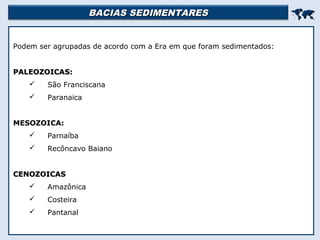 BACIAS SEDIMENTARESBACIAS SEDIMENTARES

Podem ser agrupadas de acordo com a Era em que foram sedimentados:
PALEOZOICAS:PALEOZOICAS:
 São Franciscana
 Paranaica
MESOZOICA:
 Parnaíba
 Recôncavo Baiano
CENOZOICASCENOZOICAS
 Amazônica
 Costeira
 Pantanal
 