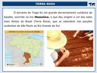TERRA ROXATERRA ROXA

O derrame de Trapp foi um grande derramamento vulcânico de
basalto, ocorrido na era MesozóicaMesozóica, e que deu origem a um dos solos
mais férteis do Brasil (Terra Roxa), que se estendem nas porções
ocidentais de São Paulo ao Rio Grande do Sul.
 