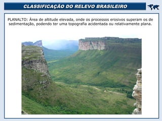 CLASSIFICAÇÃO DO RELEVO BRASILEIROCLASSIFICAÇÃO DO RELEVO BRASILEIRO

PLANALTO: Área de altitude elevada, onde os processos erosivos superam os de
sedimentação, podendo ter uma topografia acidentada ou relativamente plana.
 