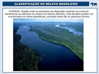 CLASSIFICAÇÃO DO RELEVO BRASILEIROCLASSIFICAÇÃO DO RELEVO BRASILEIRO

PLANÍCIE: Região onde os processos de deposição superam os erosivos.
Geralmente as planícies se situam em baixas altitudes, mas também podem ser
encontradas em áreas planálticas; exemplo disso são as planícies fluviais.
 