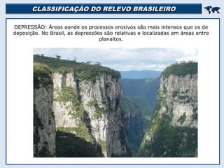 CLASSIFICAÇÃO DO RELEVO BRASILEIROCLASSIFICAÇÃO DO RELEVO BRASILEIRO

DEPRESSÃO: Áreas aonde os processos erosivos são mais intensos que os de
deposição. No Brasil, as depressões são relativas e localizadas em áreas entre
planaltos.
 