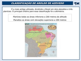 CLASSIFICAÇÃO DE AROLDO DE AZEVEDOCLASSIFICAÇÃO DE AROLDO DE AZEVEDO

É a mais antiga utilizada, dividindo o Brasil em dois planaltos e três
planícies. O principal critério para essa classificação foi a altimetria.
Planícies todas as áreas inferiores a 200 metros de altitude
Planaltos as áreas com elevações superiores a 200 metros
 