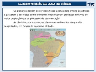 CLASSIFICAÇÃO DE AZIZ AB´SÁBERCLASSIFICAÇÃO DE AZIZ AB´SÁBER

Os planaltos deixam de ser classificado apenas pelo critério de altitude
e passaram a ser vistos como elementos onde ocorrem processos erosivos em
maior proporção que os processos de sedimentação.
As planícies, por sua vez, recebem mais sedimentos do que são
desgastadas, em função da sua baixa altitude.
 