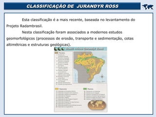 CLASSIFICAÇÃO DE JURANDYR ROSSCLASSIFICAÇÃO DE JURANDYR ROSS

Esta classificação é a mais recente, baseada no levantamento do
Projeto Radambrasil.
Nesta classificação foram associados a modernos estudos
geomorfológicos (processos de erosão, transporte e sedimentação, cotas
altimétricas e estruturas geológicas).
 