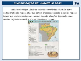 CLASSIFICAÇÃO DE JURANDYR ROSSCLASSIFICAÇÃO DE JURANDYR ROSS

Nesta classificação utiliza-se critérios semelhantes a Aziz Ab´Saber
onde planalto são regiões altas que sofrem processo de erosão e planície regiões
baixas que recebem sedimentos , porém Jurandyr classifica depressão como
sendo a região intermediária entre a planície e o planalto.
 