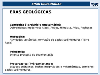 ERAS GEOLÓGICASERAS GEOLÓGICAS

ERAS GEOLÓGICASERAS GEOLÓGICAS
Cenozoica (Terciário e Quaternário):Cenozoica (Terciário e Quaternário):
Dobramentos modernos: Alpes, Andes, Himalaia, Atlas, Rochosas
Mesozoica:Mesozoica:
Atividades vulcânicas, formação de bacias sedimentares (Terra
Roxa)
PaleozoicaPaleozoica
Intenso processo de sedimentação
Proterozoica (Pré-cambriano):Proterozoica (Pré-cambriano):
Escudos cristalinos, rochas magmáticas e metamórficas, primeiras
bacias sedimentares.
 