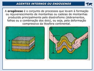 AGENTES INTERNOS OU ENDÓGENOSAGENTES INTERNOS OU ENDÓGENOS

A orogênese é o conjunto de processos que levam à formação
ou rejuvenescimento de montanhas ou cadeias de montanhas
produzido principalmente pelo diastrofismo (dobramentos,
falhas ou a combinação dos dois), ou seja, pela deformação
compressiva da litosfera continental.
 