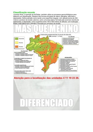 Classificação recente
Jurandyr Ross, a exemplo de Ab'Saber, também utiliza os processos geomorfológicos para
elaborar sua classificação. Destaca três formas principais de relevo: planaltos, planícies e
depressões. Define planalto como sendo uma superfície irregular, com altitude acima de 300
metros e produto de erosão; planície, como uma área plana, formada pelo acúmulo recente de
sedimentos; e depressão, como superfície entre 100 e 500 metros de altitude, com inclinação
suave, mais plana que o planalto e formada por processo de erosão.
Atenção para a localização das unidades 4 11 19 23 26.
 