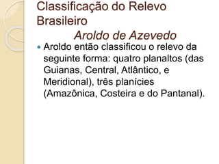 Classificação do Relevo
Brasileiro
Aroldo de Azevedo
 Aroldo então classificou o relevo da
seguinte forma: quatro planaltos (das
Guianas, Central, Atlântico, e
Meridional), três planícies
(Amazônica, Costeira e do Pantanal).
 