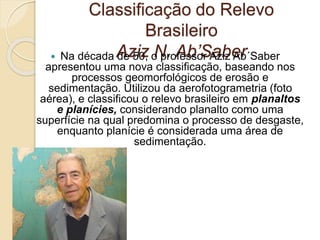 Classificação do Relevo
Brasileiro
Aziz N. Ab’Saber Na década de 50, o professor Aziz Ab´Saber
apresentou uma nova classificação, baseando nos
processos geomorfológicos de erosão e
sedimentação. Utilizou da aerofotogrametria (foto
aérea), e classificou o relevo brasileiro em planaltos
e planícies, considerando planalto como uma
superfície na qual predomina o processo de desgaste,
enquanto planície é considerada uma área de
sedimentação.
 