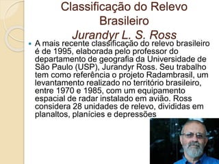 Classificação do Relevo
Brasileiro
Jurandyr L. S. Ross
 A mais recente classificação do relevo brasileiro
é de 1995, elaborada pelo professor do
departamento de geografia da Universidade de
São Paulo (USP), Jurandyr Ross. Seu trabalho
tem como referência o projeto Radambrasil, um
levantamento realizado no território brasileiro,
entre 1970 e 1985, com um equipamento
espacial de radar instalado em avião. Ross
considera 28 unidades de relevo, divididas em
planaltos, planícies e depressões
 