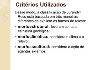 Critérios Utilizados
Desse modo, a classificação de Jurandyr
Ross está baseada em três maneiras
diferentes de explicar as formas de relevo:
 morfoestrutural: leva em conta a
estrutura geológica;
 morfoclimática: considera o clima e o
relevo;
 morfoescultural: considera a ação de
agentes externos.
 