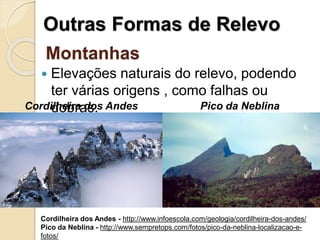 Montanhas
 Elevações naturais do relevo, podendo
ter várias origens , como falhas ou
dobras.
Outras Formas de Relevo
Cordilheira dos Andes Pico da Neblina
Cordilheira dos Andes - http://www.infoescola.com/geologia/cordilheira-dos-andes/
Pico da Neblina - http://www.sempretops.com/fotos/pico-da-neblina-localizacao-e-
fotos/
 