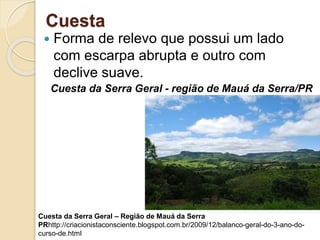 Cuesta
 Forma de relevo que possui um lado
com escarpa abrupta e outro com
declive suave.
Cuesta da Serra Geral - região de Mauá da Serra/PR
Cuesta da Serra Geral – Região de Mauá da Serra
PRhttp://criacionistaconsciente.blogspot.com.br/2009/12/balanco-geral-do-3-ano-do-
curso-de.html
 