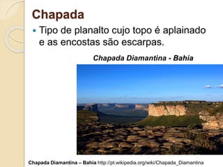 Chapada
 Tipo de planalto cujo topo é aplainado
e as encostas são escarpas.
Chapada Diamantina - Bahia
Chapada Diamantina – Bahia http://pt.wikipedia.org/wiki/Chapada_Diamantina
 