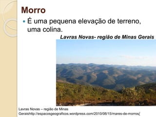Morro
 É uma pequena elevação de terreno,
uma colina.
Lavras Novas- região de Minas Gerais
Lavras Novas – região de Minas
Geraishttp://espacosgeograficos.wordpress.com/2010/08/15/mares-de-morros/
 