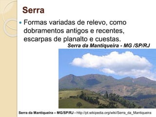 Serra
 Formas variadas de relevo, como
dobramentos antigos e recentes,
escarpas de planalto e cuestas.
Serra da Mantiqueira - MG /SP/RJ
Serra da Mantiqueira – MG/SP/RJ - http://pt.wikipedia.org/wiki/Serra_da_Mantiqueira
 