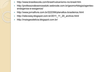 http://www.brasilescola.com/brasil/vulcanismo-no-brasil.htm
 http://professoralexeinowatzki.webnode.com.br/geomorfologia/agentes-
endogenos-e-exogenos/
 http://www.jornallivre.com.br/222356/planaltos-brasileiros.html
 http://relevoesj.blogspot.com.br/2011_11_20_archive.html
 http://maisgeodelicia.blogspot.com.br/
 