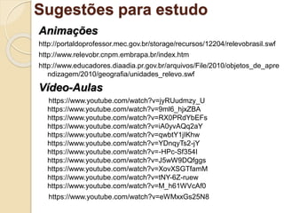 Sugestões para estudo
Animações
http://portaldoprofessor.mec.gov.br/storage/recursos/12204/relevobrasil.swf
http://www.relevobr.cnpm.embrapa.br/index.htm
http://www.educadores.diaadia.pr.gov.br/arquivos/File/2010/objetos_de_apre
ndizagem/2010/geografia/unidades_relevo.swf
Vídeo-Aulas
https://www.youtube.com/watch?v=jyRUudmzy_U
https://www.youtube.com/watch?v=9ml6_hjxZBA
https://www.youtube.com/watch?v=RX0PRdYbEFs
https://www.youtube.com/watch?v=iA0yvAQq2aY
https://www.youtube.com/watch?v=qwbtY1jIKhw
https://www.youtube.com/watch?v=YDnqyTs2-jY
https://www.youtube.com/watch?v=-HPc-Sf354I
https://www.youtube.com/watch?v=J5wW9DQfggs
https://www.youtube.com/watch?v=XovXSGTfamM
https://www.youtube.com/watch?v=tNY-6Z-ruew
https://www.youtube.com/watch?v=M_h61WVcAf0
https://www.youtube.com/watch?v=eWMxxGs25N8
 